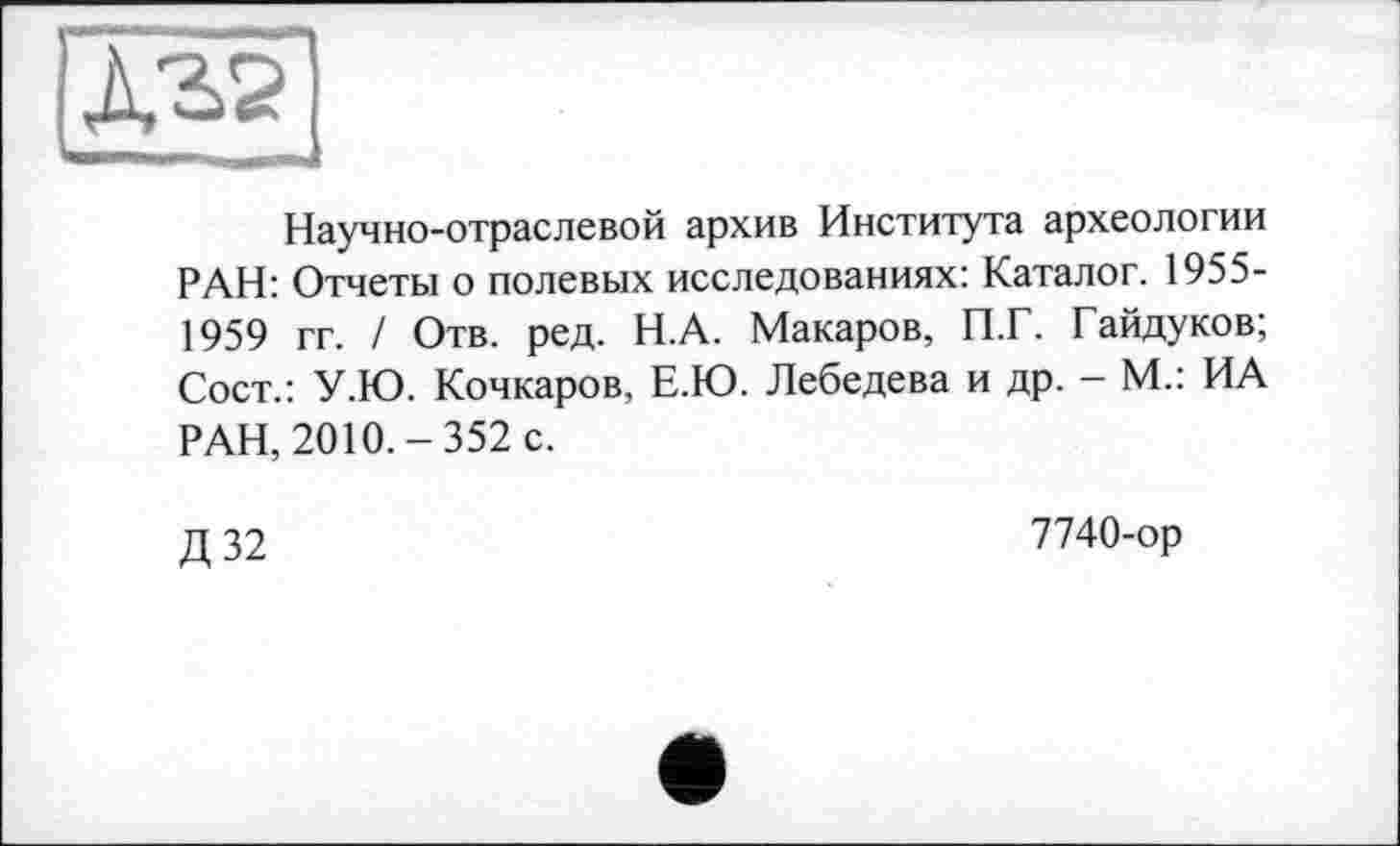 ﻿Научно-отраслевой архив Института археологии РАН: Отчеты о полевых исследованиях: Каталог. 1955-1959 гг. / Отв. ред. Н.А. Макаров, П.Г. Гайдуков; Сост.: У.Ю. Кочкаров, Е.Ю. Лебедева и др. - М.: ИА РАН, 2010.-352 с.
Д32
7740-ор